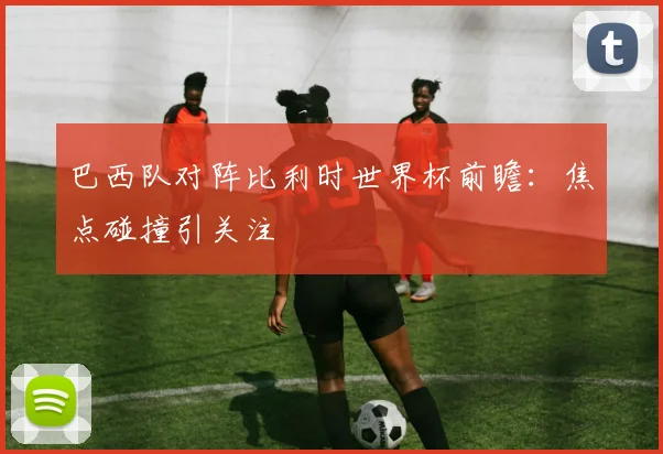 巴西队对阵比利时世界杯前瞻：焦点碰撞引关注